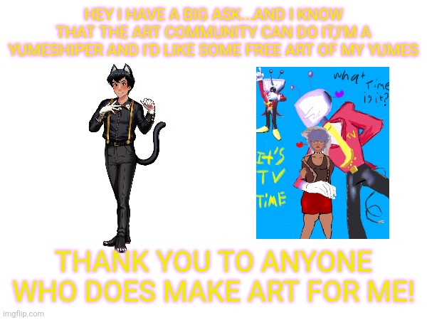 I can't pay money but I can make you art like an art trade | Hey I have a big ask...and I know that the art community can do it,I'm a yumeshiper and I'd like some free art of my yumes; THANK YOU TO ANYONE WHO DOES MAKE ART FOR ME! | image tagged in art | made w/ Imgflip meme maker