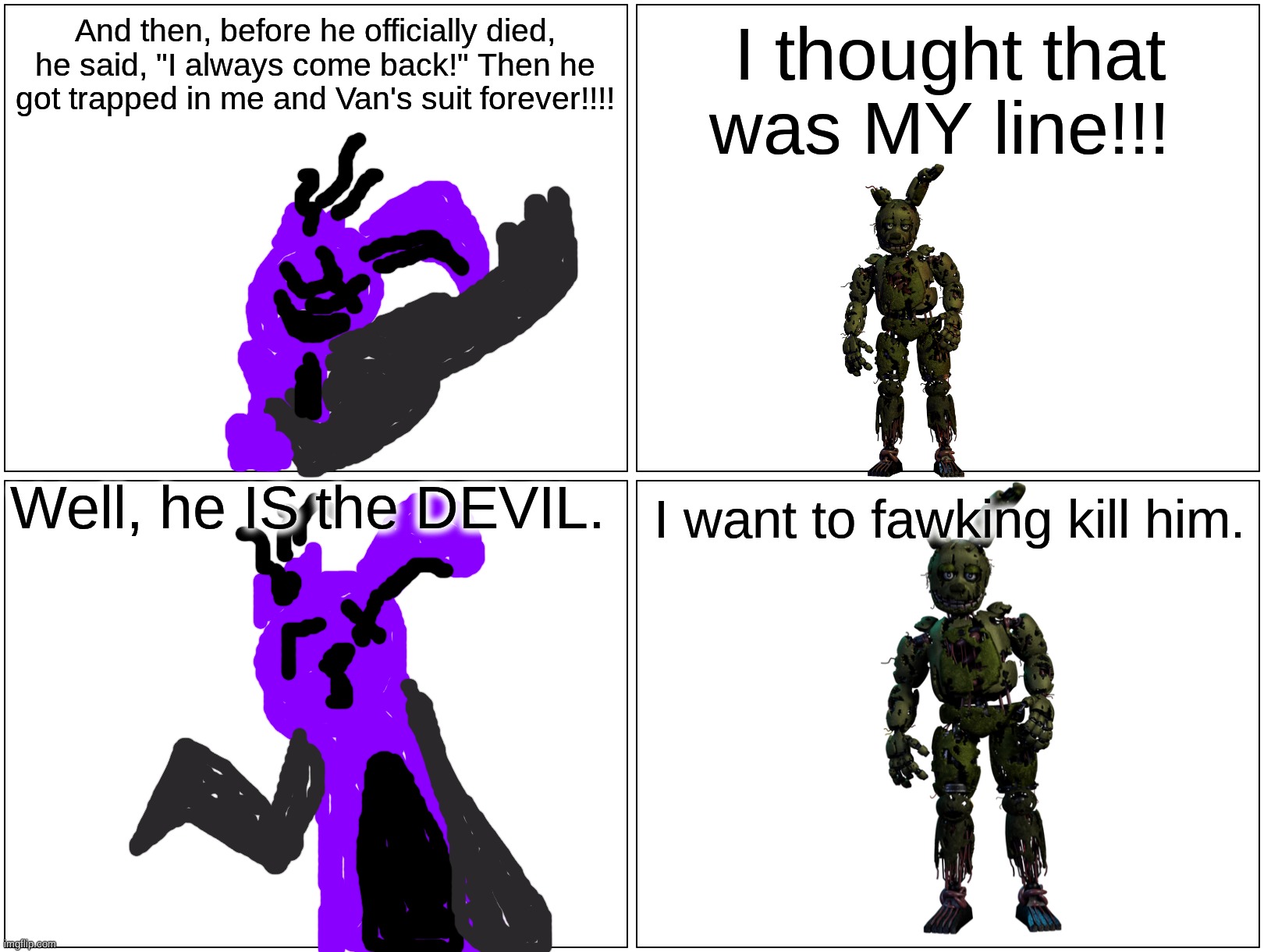 William and... William | And then, before he officially died, he said, "I always come back!" Then he got trapped in me and Van's suit forever!!!! I thought that was MY line!!! Well, he IS the DEVIL. I want to fawking kill him. | image tagged in memes,blank comic panel 2x2,fnaf,fanfiction | made w/ Imgflip meme maker