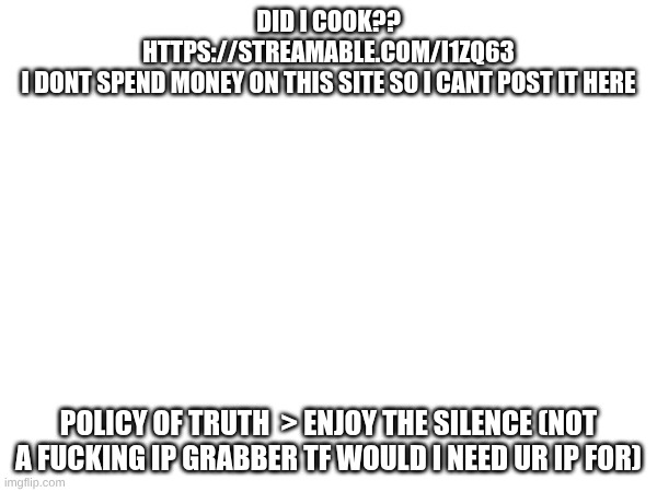 https://streamable.com/i1zq63 | did i cook?? https://streamable.com/i1zq63
i dont spend money on this site so i cant post it here; policy of truth  > enjoy the silence (not a fucking ip grabber tf would i need ur ip for) | made w/ Imgflip meme maker
