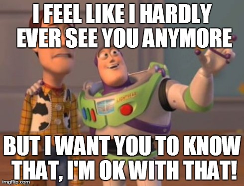 X, X Everywhere Meme | I FEEL LIKE I HARDLY EVER SEE YOU ANYMORE BUT I WANT YOU TO KNOW THAT, I'M OK WITH THAT! | image tagged in memes,x x everywhere | made w/ Imgflip meme maker