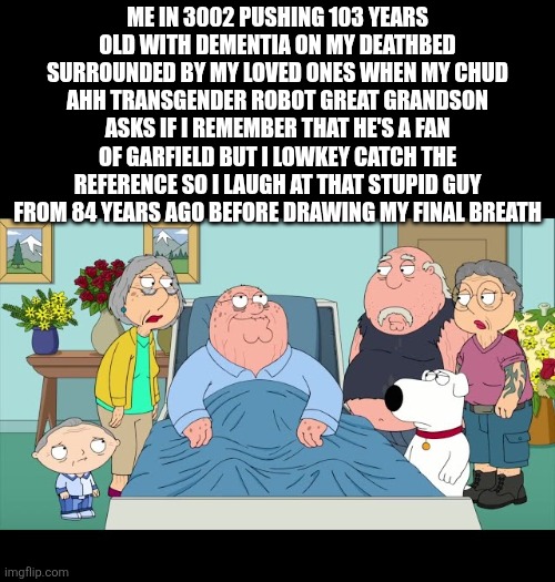 LAST gfan post EVER. WE are ALL leaving him in September. ANYONE WHO BRINGS HIM UP WILL BE CURSED | Me in 3002 pushing 103 years old with dementia on my deathbed surrounded by my loved ones when my chud ahh transgender robot great grandson asks if I remember that he's a fan of Garfield but I lowkey catch the reference so I laugh at that stupid guy from 84 years ago before drawing my final breath | made w/ Imgflip meme maker
