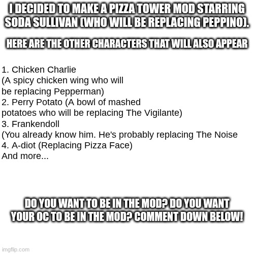 Important news | 1. Chicken Charlie (A spicy chicken wing who will be replacing Pepperman)
2. Perry Potato (A bowl of mashed potatoes who will be replacing The Vigilante)
3. Frankendoll (You already know him. He's probably replacing The Noise
4. A-diot (Replacing Pizza Face)
And more... I decided to make a Pizza Tower mod starring Soda Sullivan (who will be replacing Peppino). Here are the other characters that will also appear; Do you want to be in the mod? Do you want your OC to be in the Mod? Comment down below! | image tagged in pizza tower,mods,development,news | made w/ Imgflip meme maker