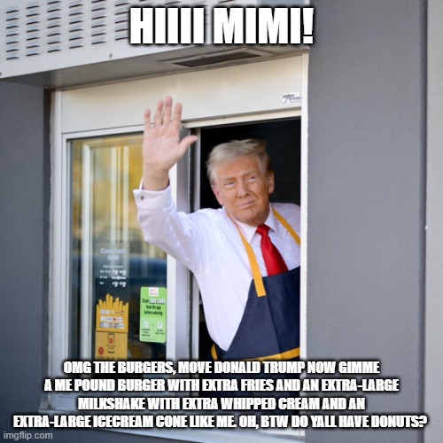 Trump McDonald's Drive-thru | hiiii mimi! omg the burgers, move donald trump now gimme a me pound burger with extra fries and an extra-large milkshake with extra whipped cream and an extra-large icecream cone like me. oh, btw do yall have donuts? | image tagged in trump mcdonald's drive-thru | made w/ Imgflip meme maker