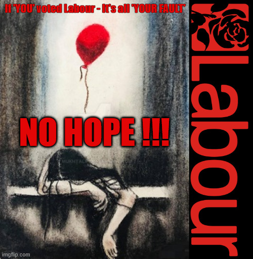 NO HOPE ! - If 'YOU' voted Labour - It's all 'YOUR FAULT' !!! | If 'YOU' voted Labour - It's all 'YOUR FAULT'; NO HOPE !!! If 'YOU' voted LABOUR; BURNHAM pledges to SCRAP 'YOUR' pension triple lock ! Burnham Pledges to Cancel The Pension Triple Lock ! If 'YOU' voted for; Broke Promises; Rising Prices; More Dept; Higher Taxes; Worse Services; There was a solution! #Immigration #Starmerout #Labour #KeirStarmer #labourisdead #nevervotelabour #Antisemitism #Savile #Paedo #Worboys #GroomingGangs #Paedophile #IllegalImmigration #Immigrants #Invasion #StarmerResign #strikes #DigitalID Labour Blair labour is dead Illegal Immigration Immigrants Invasion Island of strangers Two-Tier Justice Andy Burnham #ISA #Personal Savings #ISA's Burnham is Labour's Puppet PM CRASH 'n' BURN-HAM; CRASH'n'BURN-ham; No Change - No Hope; LET UM ALL GO!!! UK betrayed by LABOUR ! Detain & Deport !!! Detained & Deported; Rapists? Murderers? Criminals? illegal immigrants? Terrorists? RNLI; You all 'HAVE' to take your fair share !!! #BorderFarce; RNLI BORDER FARCE !!! Open Borders !!! - Bus um in under Burnham . . . First duty of any government is to keep citizens safe and secure; Illegal Migration Act 2023; For Christ’ sake LABOUR - Swallow your pride and; Reinstate the RWANDA PLAN; UK RIP; Stop gifting our Once Great Country away !!! LET UM GO !!! Labours Early Release Scheme; Soft on Criminals; Soft on Crime; Early Release Scheme; Help for LABOUR VOTERS; None of our deluded LABOUR voters; LABOUR's Puppet PM; Same 'old' LABOUR 'PUPPET PM' Andy Burnham UK Demands GENERAL ELECTION Andy Pandy Arrogant Andy Burnham The 'New Face' of the Labour Party #NotmyPM The 'LABOUR PARTY's decided Burnham is going to be your PM Keep paying your taxes !Reeves is coming for your Pensions, Savings and ISA's next "Who can we tax in order to pay benefits to others.#ISA's Tax Think B4 you Vote! But it was scrapped by; If you truly want to stop the boats; THE; PLAN; Then you'll need to . . . VOTE FOR IT !!! PLEASE PLEASE PLEASE; STOP FALLING FOR LABOUR's LIES; If 'YOU' Voted LABOUR It's all 'YOUR FAULT' ! If 'YOU' voted LABOUR It's all 'YOUR FAULT' ! It's all 'YOUR FAULT' | image tagged in illegal immigration immigrant invasion,get labour out,not my pm,crash n burn ham,rnli taxi service  rip uk | made w/ Imgflip meme maker