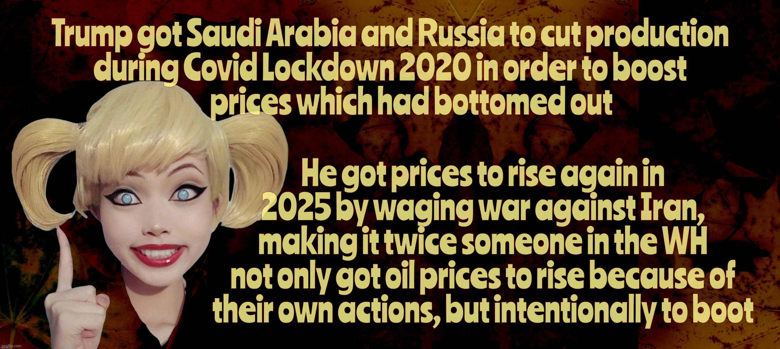 Trump got Saudi Arabia and Russia to cut production
during Covid Lockdown 2020 in order to boost
          prices which had bottomed out; He got prices to rise again in 2025 by waging war against Iran,
making it twice someone in the WH
not only got oil prices to rise because of
their own actions, but intentionally to boot | image tagged in harley quinn | made w/ Imgflip meme maker