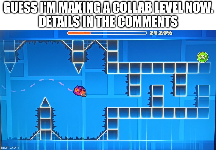 I want each person to have on part but if need be You are allowed to have multiple parts. | Guess I'm making a collab level now.
Details in the comments | image tagged in geometry dash | made w/ Imgflip meme maker