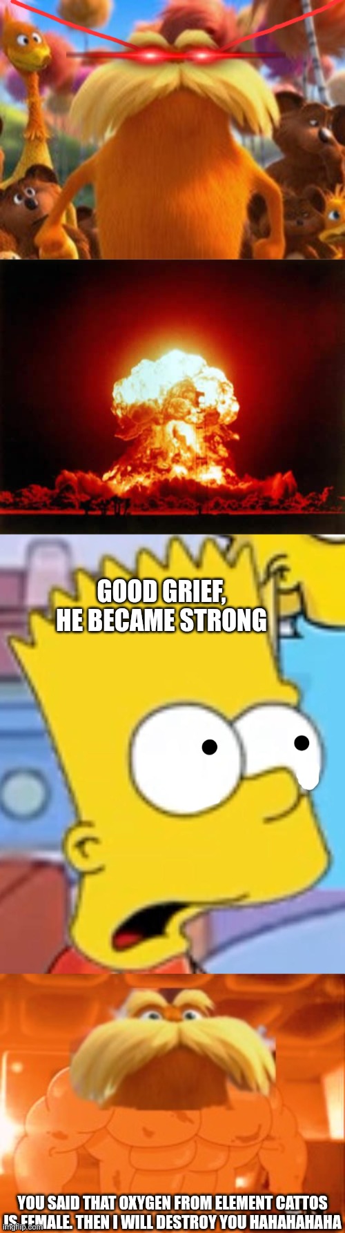 Bart says oxygen from elementcattos is female PART 2 | Good grief, he became strong; You said that oxygen from element cattos is female. Then I will destroy you hahahahaha | image tagged in memes,nuclear explosion | made w/ Imgflip meme maker