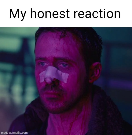 Sad Ryan Gosling | My honest reaction | image tagged in sad ryan gosling | made w/ Imgflip meme maker