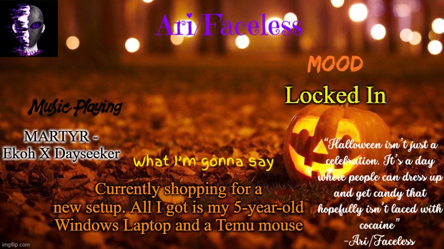 I put some stuff down in the comments. Lemme know If you have any (CHEAP!!) recommendations | Locked In; MARTYR - Ekoh X Dayseeker; Currently shopping for a new setup. All I got is my 5-year-old Windows Laptop and a Temu mouse | image tagged in ari/faceless' october temp | made w/ Imgflip meme maker