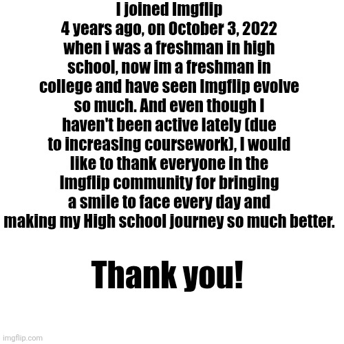 I can't believe it's been so long ago | I joined Imgflip 4 years ago, on October 3, 2022 when i was a freshman in high school, now im a freshman in college and have seen Imgflip evolve so much. And even though I haven't been active lately (due to increasing coursework), I would like to thank everyone in the Imgflip community for bringing a smile to face every day and making my High school journey so much better. Thank you! | image tagged in memes,blank transparent square | made w/ Imgflip meme maker