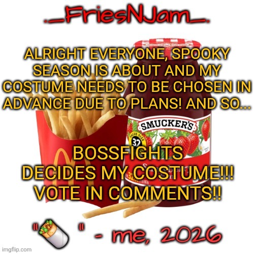 STANDARD VOTING RULES, UPVOTE THE ONE YOU LIKE MOSR + ONE PER USER, PLEASE VOTE I CAN'T DECIDE GRAHHAHAHGGGGHHH | ALRIGHT EVERYONE, SPOOKY SEASON IS ABOUT AND MY COSTUME NEEDS TO BE CHOSEN IN ADVANCE DUE TO PLANS! AND SO... BOSSFIGHTS DECIDES MY COSTUME!!! VOTE IN COMMENTS!! | made w/ Imgflip meme maker
