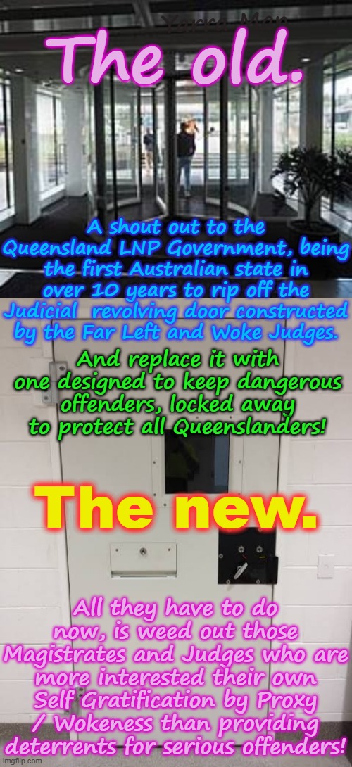 Queensland has torn off the Judicial revolving doors, maybe other states will consider reversing course to protect their people? | Yarra Man; The old. A shout out to the Queensland LNP Government, being the first Australian state in over 10 years to rip off the Judicial  revolving door constructed by the Far Left and Woke Judges. And replace it with one designed to keep dangerous offenders, locked away to protect all Queenslanders! The new. All they have to do now, is weed out those Magistrates and Judges who are more interested their own Self Gratification by Proxy / Wokeness than providing deterrents for serious offenders! | image tagged in greens teals labor abc 9 fairfax smh age guardian,self gratification by proxy woke,wa victoria sa nsw tasmania,magistrates | made w/ Imgflip meme maker