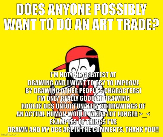 Yeah | Does anyone possibly want to do an art trade? I'm not the greatest at drawing and I want to try to improve by drawing other people's characters!
I'm only really good at drawing Roblox ocs unfortunately so drawings of an actual human would take a lot longer >_<
Examples of things I've drawn and my ocs are in the comments, thank you!! | image tagged in art trade,roblox ocs,im bored | made w/ Imgflip meme maker