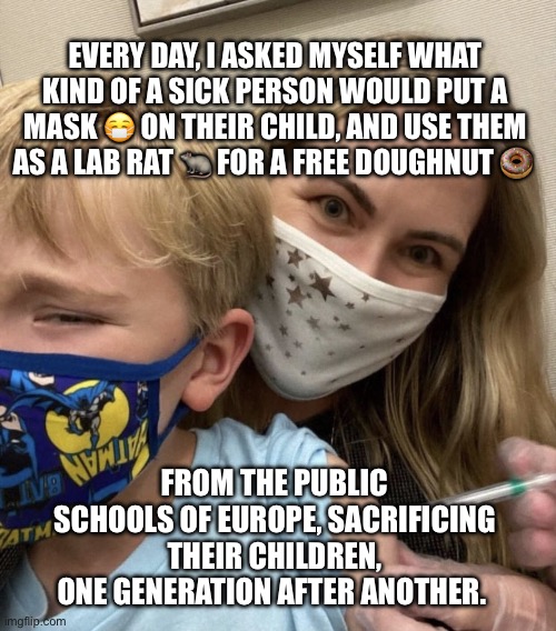 Crazy Covid Vaccine Mom | Every day, I asked myself what kind of a sick person would put a mask 😷 on their child, and use them as a lab rat 🐀 for a free doughnut 🍩; From the public schools of Europe, sacrificing their children, one generation after another. | image tagged in crazy covid vaccine mom | made w/ Imgflip meme maker