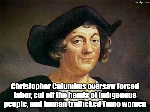 the ugly truth about Cristoffa Corombo. He was laughably cartoonishly evil, means very severe vileness | Christopher Columbus oversaw forced labor, cut off the hands of Indigenous people, and human trafficked Taino women | image tagged in columbus'd,christopher columbus,columbus day,genocide,slavery | made w/ Imgflip meme maker