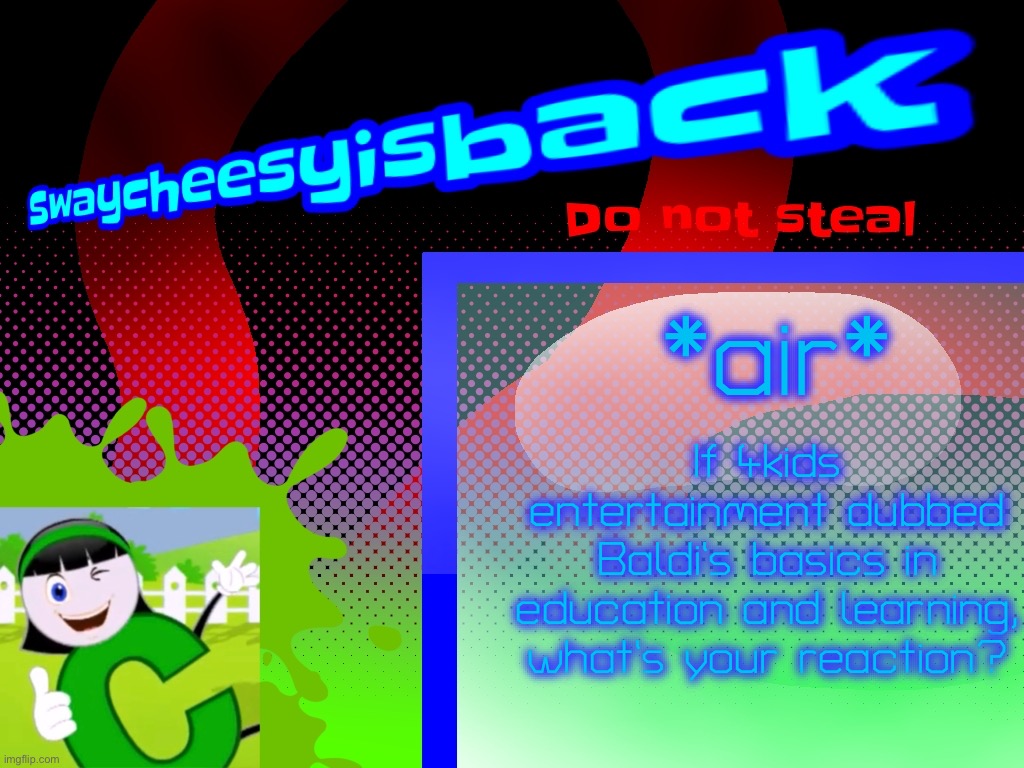 If Baldi‘s basics Was dubbed in 4kids English dub it would be extremely goofy because why would a horror game be so goofy? | *air*; If 4kids entertainment dubbed Baldi’s basics in education and learning, what’s your reaction? | image tagged in my new announcement board do not steal,baldi's basics,4kids | made w/ Imgflip meme maker