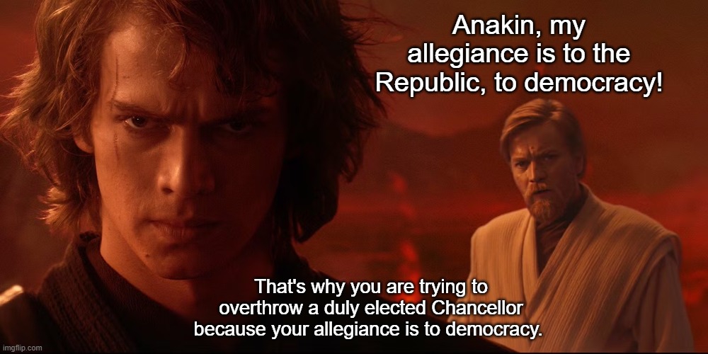 Seeing Through Jedi Lies | Anakin, my allegiance is to the Republic, to democracy! That's why you are trying to overthrow a duly elected Chancellor because your allegiance is to democracy. | image tagged in star wars,anakin and obi wan | made w/ Imgflip meme maker