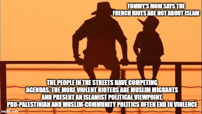 Cowboy wisdom, patterns over fake news | Tommy's mom says the French riots are not about Islam; The people in the streets have competing agendas. The more violent rioters are muslim migrants and present an Islamist political viewpoint, Pro-Palestinian and Muslim-community politics often end in violence | image tagged in cowboy father and son,cowboy wisdom,immigration,the fall of france,radical islam,ban sharia law | made w/ Imgflip meme maker