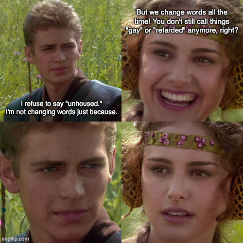 Words change | But we change words all the time! You don't still call things "gay" or "retarded" anymore, right? I refuse to say "unhoused." I'm not changing words just because. | image tagged in anakin padme 4 panel | made w/ Imgflip meme maker