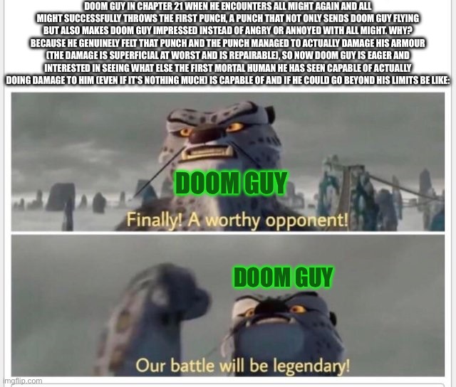 My Hero Academia: Unchained Predator Meme: 3 WARNING: MAJOR SPOILERS! | DOOM GUY in chapter 21 when he encounters all might again and all might successfully throws the first punch, a punch that not only sends Doom Guy flying but also makes Doom Guy impressed instead of angry or annoyed with All Might. Why? Because he genuinely felt that punch and the punch managed to actually damage his armour (the damage is superficial at worst and is repairable), so now Doom Guy is eager and interested in seeing what else the first mortal human he has seen capable of actually doing damage to him (even if it’s nothing much) is capable of and if he could go beyond his limits be like:; DOOM GUY; DOOM GUY | image tagged in my hero academia,doom,all might,doom guy,fanfiction,spoilers | made w/ Imgflip meme maker
