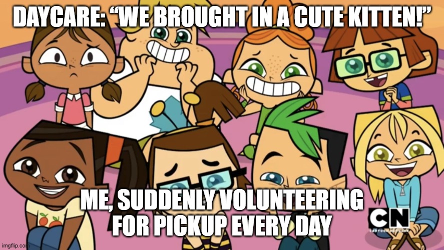 Total Dramarama | DAYCARE: “WE BROUGHT IN A CUTE KITTEN!”; ME, SUDDENLY VOLUNTEERING FOR PICKUP EVERY DAY | image tagged in total dramarama,remix | made w/ Imgflip meme maker