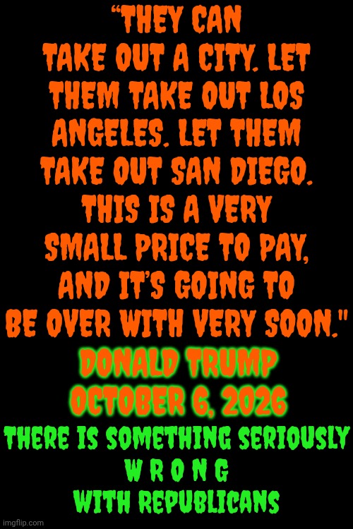 There Is Something Seriously WRONG with republicans | “They can take out a city. Let them take out Los Angeles. Let them take out San Diego. This is a very small price to pay, and it’s going to be over with very soon."; Donald Trump
October 6, 2026; There is something seriously
W R O N G
with Republicans | image tagged in memes,impeach trump,lock him up,what is wrong with you,maga,trump terrorism | made w/ Imgflip meme maker