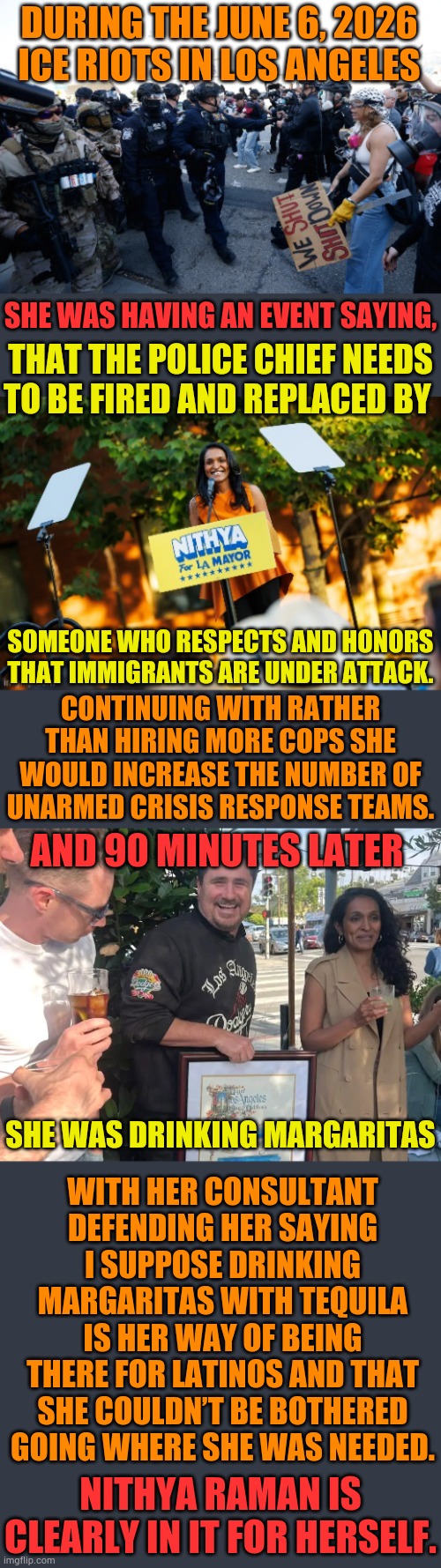 Nithya Raman Is Clearly In It For Herself | During the June 6, 2026 ICE riots in Los Angeles; She was having an event saying, That the police chief needs to be fired and replaced by; Someone who respects and honors that immigrants are under attack. Continuing with rather than hiring more cops she would increase the number of unarmed crisis response teams. And 90 minutes later; With her consultant defending her saying I suppose drinking margaritas with tequila is her way of being there for Latinos and that she couldn’t be bothered going where she was needed. she was drinking margaritas; Nithya Raman is clearly in it for herself. | image tagged in memes,politics,los angeles,mayor,race,margarita | made w/ Imgflip meme maker
