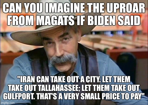 Sam Elliott special kind of stupid | Can you imagine the uproar from MAGAts if Biden said; "Iran can take out a city. Let them take out Tallahassee; let them take out Gulfport. That's a very small price to pay" | image tagged in sam elliott special kind of stupid | made w/ Imgflip meme maker