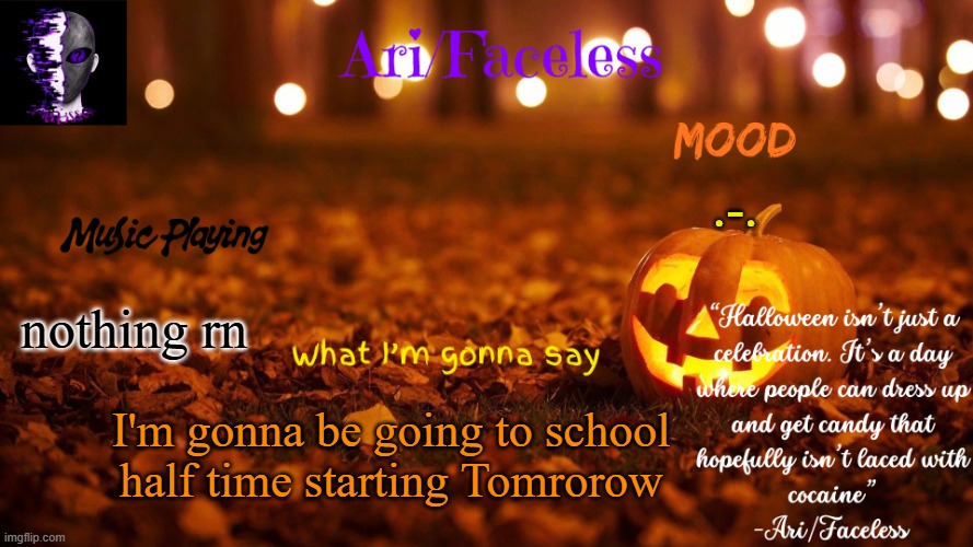 I'll be doing work from home in the morning, then I'll be at school from Noon to 2:45pm | .-. nothing rn; I'm gonna be going to school half time starting Tomrorow | image tagged in ari/faceless' october temp | made w/ Imgflip meme maker