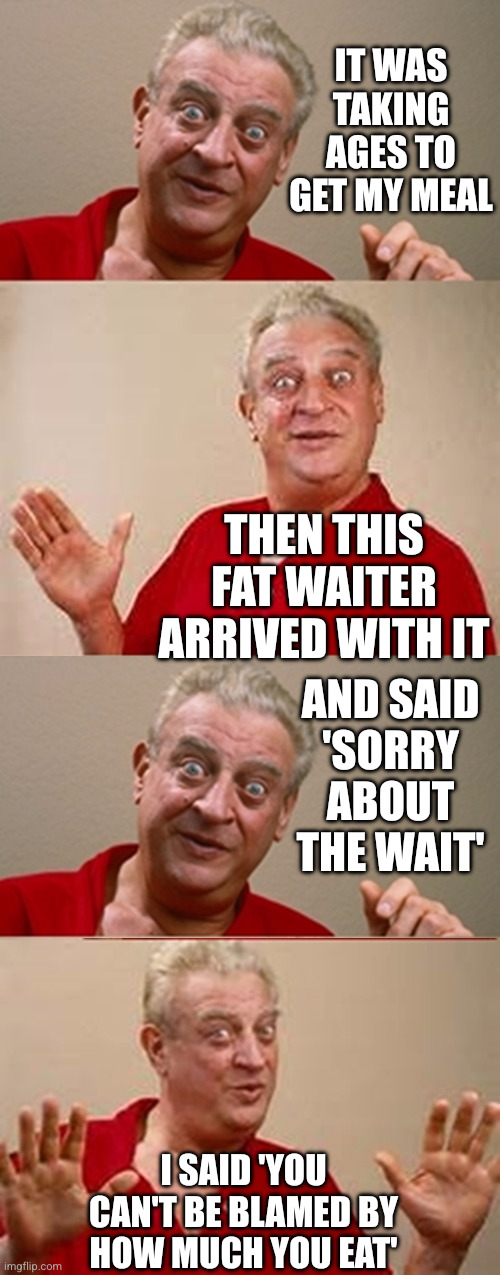 Rodney pun | IT WAS TAKING AGES TO GET MY MEAL; THEN THIS FAT WAITER ARRIVED WITH IT; AND SAID
'SORRY ABOUT THE WAIT'; I SAID 'YOU CAN'T BE BLAMED BY HOW MUCH YOU EAT' | image tagged in bad pun rodney dangerfield,remix,fat waiter,weight | made w/ Imgflip meme maker