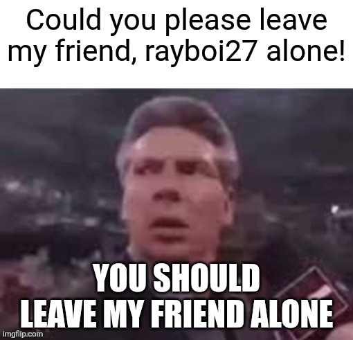 Could you please leave my friend, rayboi27 alone! You should leave my friend alone | image tagged in x when x walks in | made w/ Imgflip meme maker