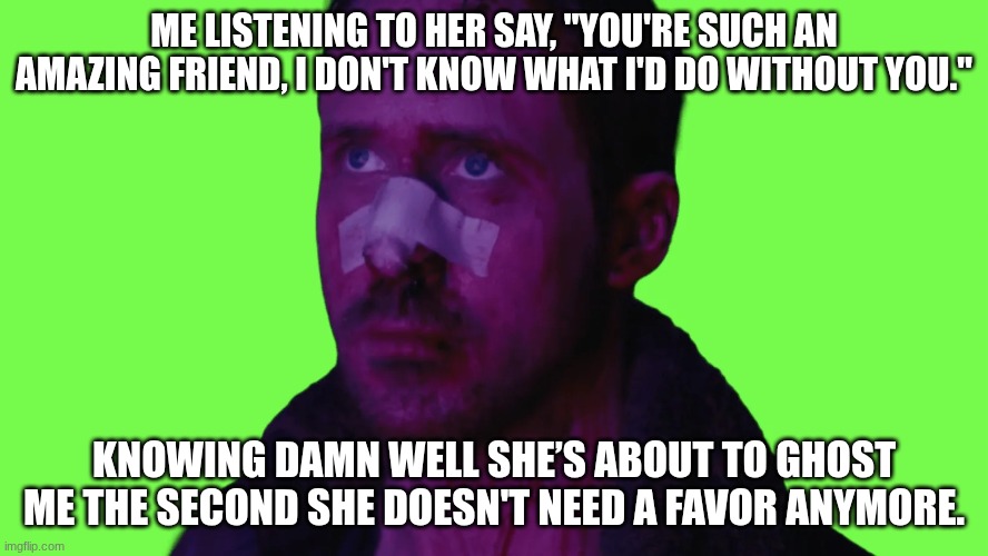 fake friends | Me listening to her say, "You're such an amazing friend, I don't know what I'd do without you."; Knowing damn well she’s about to ghost me the second she doesn't need a favor anymore. | image tagged in ryan_gosling_sad webp | made w/ Imgflip meme maker