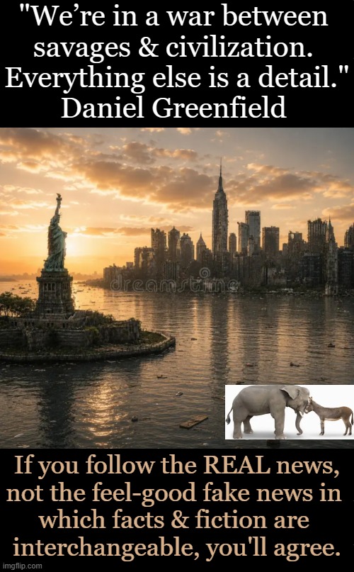 America Is On The Precipice, Vote Republican | "We’re in a war between 
savages & civilization. 
Everything else is a detail."

Daniel Greenfield; If you follow the REAL news,
not the feel-good fake news in 
which facts & fiction are 
interchangeable, you'll agree. | image tagged in liberals vs conservatives,america,dr phil what's wrong with people,civilization,open borders,liberalism | made w/ Imgflip meme maker