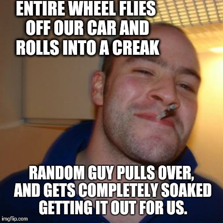 Good Guy Greg Meme | ENTIRE WHEEL FLIES OFF OUR CAR AND ROLLS INTO A CREAK RANDOM GUY PULLS OVER, AND GETS COMPLETELY SOAKED GETTING IT OUT FOR US. | image tagged in memes,good guy greg,AdviceAnimals | made w/ Imgflip meme maker