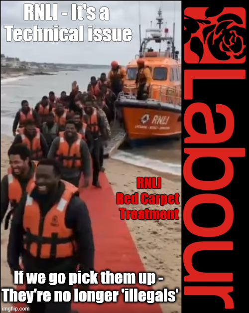 RNLI Taxi - Turning 'illegals' into 'Legits' - Immigration Mayham - If 'YOU' voted LABOUR It's all 'YOUR FAULT' !!! | RNLI - It's a 
Technical issue; RNLI
Red Carpet 
Treatment; If 'YOU' voted Labour, Broke Promises; Rising Prices; More Dept; Higher Taxes; Worse Services; There was a solution! #Immigration #Starmerout #Labour #KeirStarmer #labourisdead #nevervotelabour #Antisemitism #Savile #Paedo #Worboys #GroomingGangs #Paedophile #IllegalImmigration #Immigrants #Invasion #StarmerResign #strikes #DigitalID Labour Blair labour is dead Illegal Immigration Immigrants Invasion Island of strangers Two-Tier Justice Andy Burnham #ISA #Personal Savings #ISA's Burnham is Labour's Puppet PM CRASH 'n' BURN-HAM; CRASH'n'BURN-ham; No Change - No Hope; LET UM ALL GO!!! UK betrayed by LABOUR ! Detain & Deport !!! Detained & Deported; Rapists? Murderers? Criminals? illegal immigrants? Terrorists? RNLI; You all 'HAVE' to take your fair share !!! #BorderFarce; RNLI BORDER FARCE !!! Open Borders !!! - Bus um in under Burnham . . . First duty of any government is to keep citizens safe and secure; Illegal Migration Act 2023; For Christ’ sake LABOUR - Swallow your pride and; Reinstate the RWANDA PLAN; UK RIP; Stop gifting our Once Great Country away !!! LET UM GO !!! Labours Early Release Scheme; Soft on Criminals; Soft on Crime; Early Release Scheme; Help for LABOUR VOTERS; None of our deluded LABOUR voters; LABOUR's Puppet PM; Same 'old' LABOUR 'PUPPET PM' Andy Burnham UK Demands GENERAL ELECTION Andy Pandy Arrogant Andy Burnham The 'New Face' of the Labour Party #NotmyPM The 'LABOUR PARTY's decided Burnham is going to be your PM Keep paying your taxes !Reeves is coming for your Pensions, Savings and ISA's next "Who can we tax in order to pay benefits to others.#ISA's Tax Think B4 you Vote! But it was scrapped by; If you truly want to stop the boats; THE; PLAN; Then you'll need to . . . VOTE FOR IT !!! PLEASE PLEASE PLEASE; STOP FALLING FOR LABOUR's LIES; If 'YOU' Voted LABOUR It's all 'YOUR FAULT' ! If we go pick them up - 
They're no longer 'illegals' | image tagged in illegal immigration immigrant invasion,get labour out,burnham notmypm,rnli taxi service rip uk,crashnburn ham | made w/ Imgflip meme maker