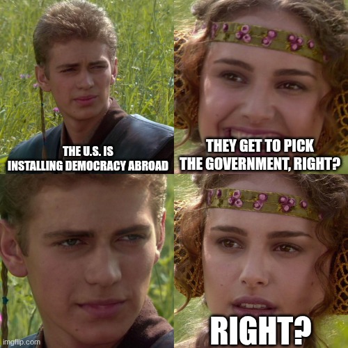 Imperialism Meme | THE U.S. IS INSTALLING DEMOCRACY ABROAD; THEY GET TO PICK THE GOVERNMENT, RIGHT? RIGHT? | image tagged in anakin padme 4 panel | made w/ Imgflip meme maker