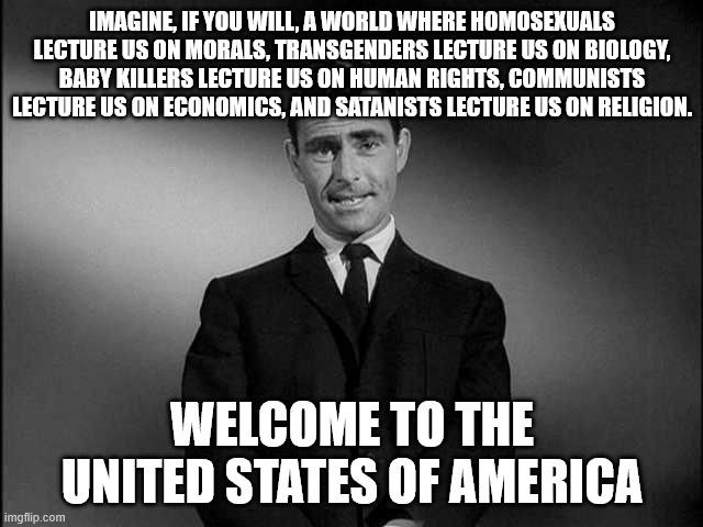 rod serling twilight zone | Imagine, if you will, a world where homosexuals lecture us on morals, transgenders lecture us on biology, baby killers lecture us on human rights, communists lecture us on economics, and satanists lecture us on religion. welcome to the united states of america | image tagged in rod serling twilight zone | made w/ Imgflip meme maker