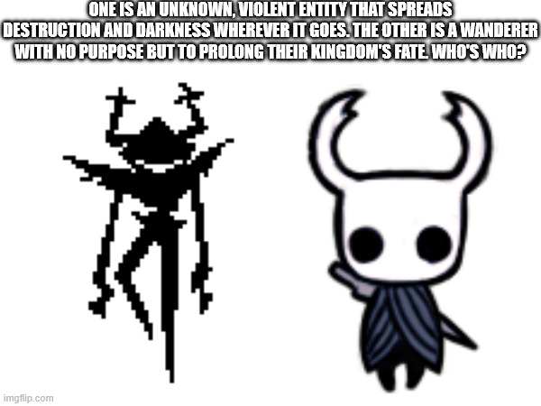 one is an unknown, violent entity that spreads destruction and darkness wherever it goes. The other is a wanderer with no purpose but to prolong their kingdom's fate. Who's who? | image tagged in hollow knight,deltarune | made w/ Imgflip meme maker
