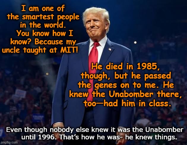 T-Rump: World's Smartest Orange Person | I am one of the smartest people in the world.  You know how I know? Because my uncle taught at MIT! He died in 1985, though, but he passed the genes on to me. He knew the Unabomber there,   too—had him in class. Even though nobody else knew it was the Unabomber      until 1996. That’s how he was- he knew things. | image tagged in donald trump memes,funny trump meme,donald trump the clown,trump is a moron,nevertrump,dumb and dumber | made w/ Imgflip meme maker