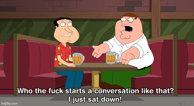 Who the fuck starts a conversation like that? I just sat down! | image tagged in who the fuck starts a conversation like that i just sat down | made w/ Imgflip meme maker