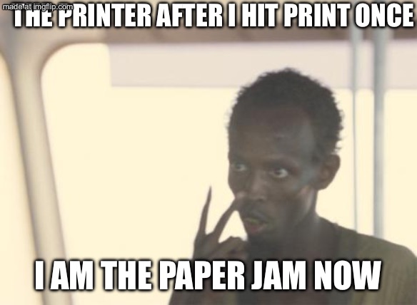 THE PRINTER AFTER I HIT PRINT ONCE; I AM THE PAPER JAM NOW | THE PRINTER AFTER I HIT PRINT ONCE; I AM THE PAPER JAM NOW | image tagged in memes,i'm the captain now,hey printer,printer,jam,paper | made w/ Imgflip meme maker