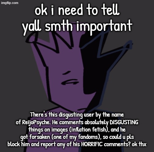 I feel like the anti-f3tish stream needs to know about this :sob: | ok i need to tell yall smth important; There's this disgusting user by the name of ReijoPsyche. He comments absolutely DISGUSTING things on images (inflation fetish), and he got forsaken (one of my fandoms), so could u pls block him and report any of his HORRIFIC comments? ok thx | image tagged in stary_nova,shitpost,noli,hello john doe,announcement,barney will eat all of your delectable biscuits | made w/ Imgflip meme maker