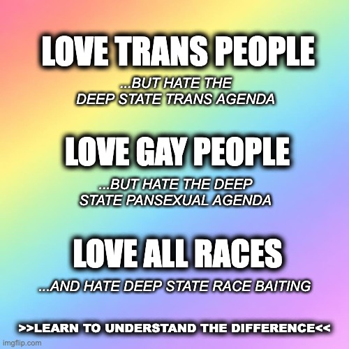 fading rainbow background | love trans people; ...but hate the deep state trans agenda; love gay people; ...but hate the deep state pansexual agenda; love all races; ...and hate deep state race baiting; >>learn to understand the difference<< | image tagged in fading rainbow background | made w/ Imgflip meme maker