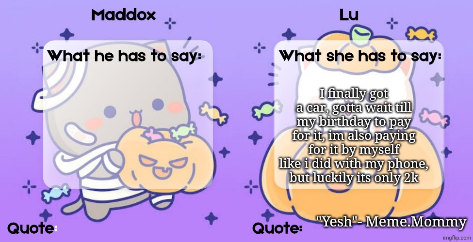 Maddox and lu shared temp | I finally got a car, gotta wait till my birthday to pay for it, im also paying for it by myself like i did with my phone, but luckily its only 2k; "Yesh"- Meme.Mommy | image tagged in maddox and lu shared temp | made w/ Imgflip meme maker