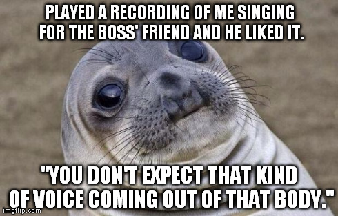 Awkward Moment Sealion | PLAYED A RECORDING OF ME SINGING FOR THE BOSS' FRIEND AND HE LIKED IT. "YOU DON'T EXPECT THAT KIND OF VOICE COMING OUT OF THAT BODY." | image tagged in memes,awkward moment sealion | made w/ Imgflip meme maker