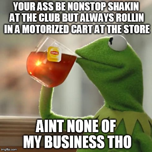 But That's None Of My Business Meme | YOUR ASS BE NONSTOP SHAKIN AT THE CLUB BUT ALWAYS ROLLIN IN A MOTORIZED CART AT THE STORE AINT NONE OF MY BUSINESS THO | image tagged in memes,but thats none of my business,kermit the frog | made w/ Imgflip meme maker