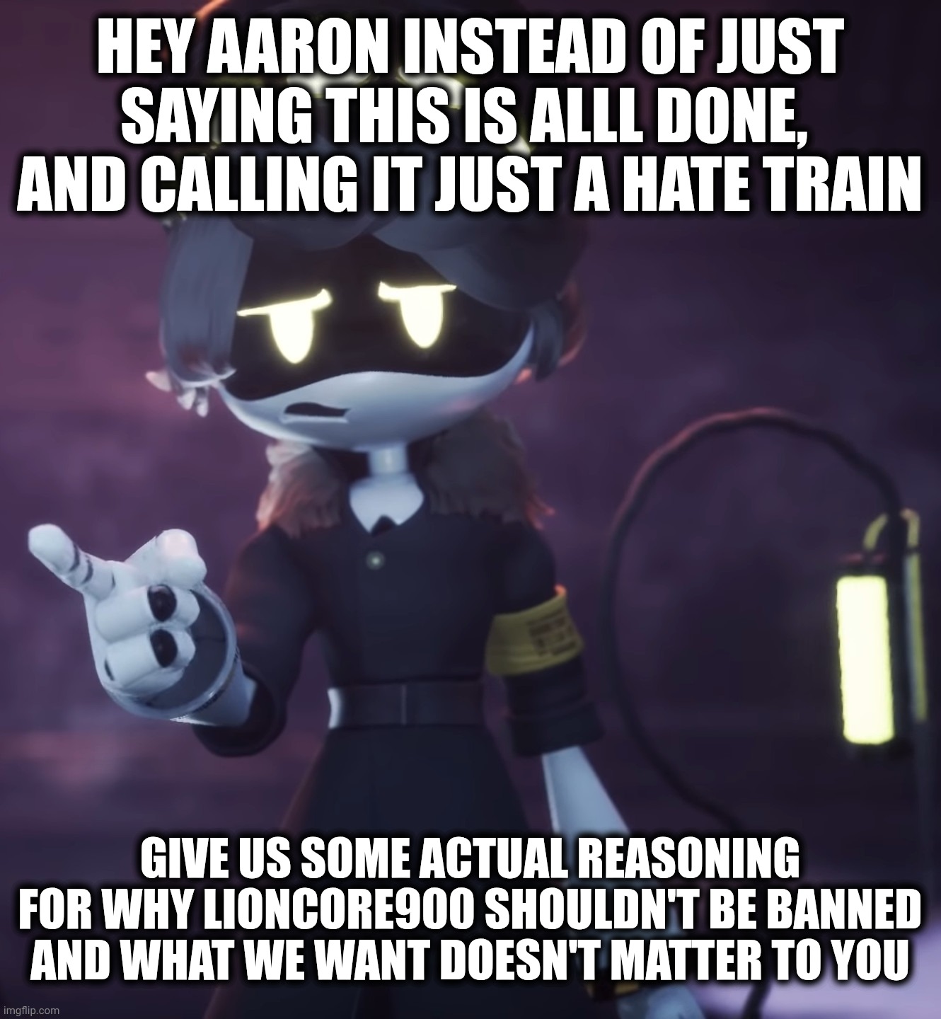 It took me awhile but I just realized how underwhelming Aaron's response was | Hey Aaron instead of just saying this is alll done,  and calling it just a hate train; Give us some actual reasoning for why lioncore900 shouldn't be banned and what we want doesn't matter to you | image tagged in serial designation n,response | made w/ Imgflip meme maker