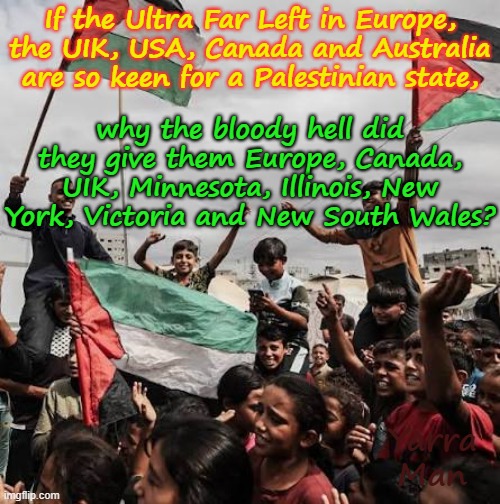 If the Ultra Far Left are so keen on a Palestinian state, then, why not give back all the countries and states you gave them? | why the bloody hell did they give them Europe, Canada, UIK, Minnesota, Illinois, New York, Victoria and New South Wales? If the Ultra Far Left in Europe, the UIK, USA, Canada and Australia are so keen for a Palestinian state, Yarra Man | image tagged in greens teals labour,labour ndp clp democrats,abc ms now cnn cbs guardian,fairfax 9 abc sbs smh age,islam | made w/ Imgflip meme maker