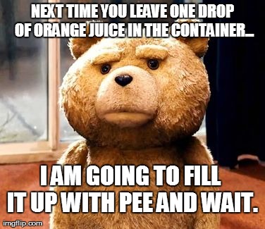 TED | NEXT TIME YOU LEAVE ONE DROP OF ORANGE JUICE IN THE CONTAINER... I AM GOING TO FILL IT UP WITH PEE AND WAIT. | image tagged in memes,ted | made w/ Imgflip meme maker