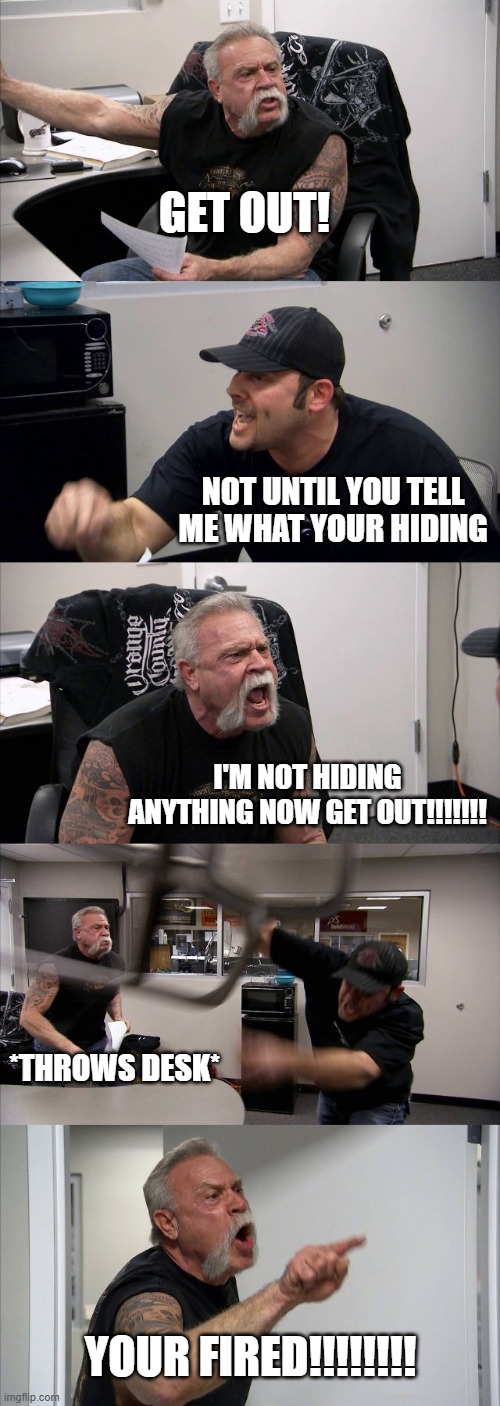 is he hiding somthing | get out! not until you tell me what your hiding; i'm not hiding anything now get out!!!!!!! *throws desk*; your fired!!!!!!!! | image tagged in memes,american chopper argument | made w/ Imgflip meme maker
